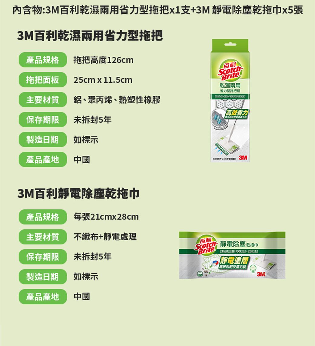 內含物3M百利乾濕兩用省力型拖把x1支+3M 靜電除塵乾拖巾x5張3M百利乾濕兩用省力型拖把產品規格 拖把高度126cm拖把面板25cm x 11.5cm主要材質鋁、聚丙烯、熱塑性橡膠保存期限未拆封5製造日期如標示產品產地中國3M百利靜電除塵乾拖巾百利ScotchBrite乾濕兩用省力型拖把-高效省力產品規格每張21cmx28cm主要材質不織布+靜電處理百利保存期限未拆封5年Brite: 靜電除塵乾拖巾  靜電塗層高效吸附毛髮製造日期如標示產品產地中國3M