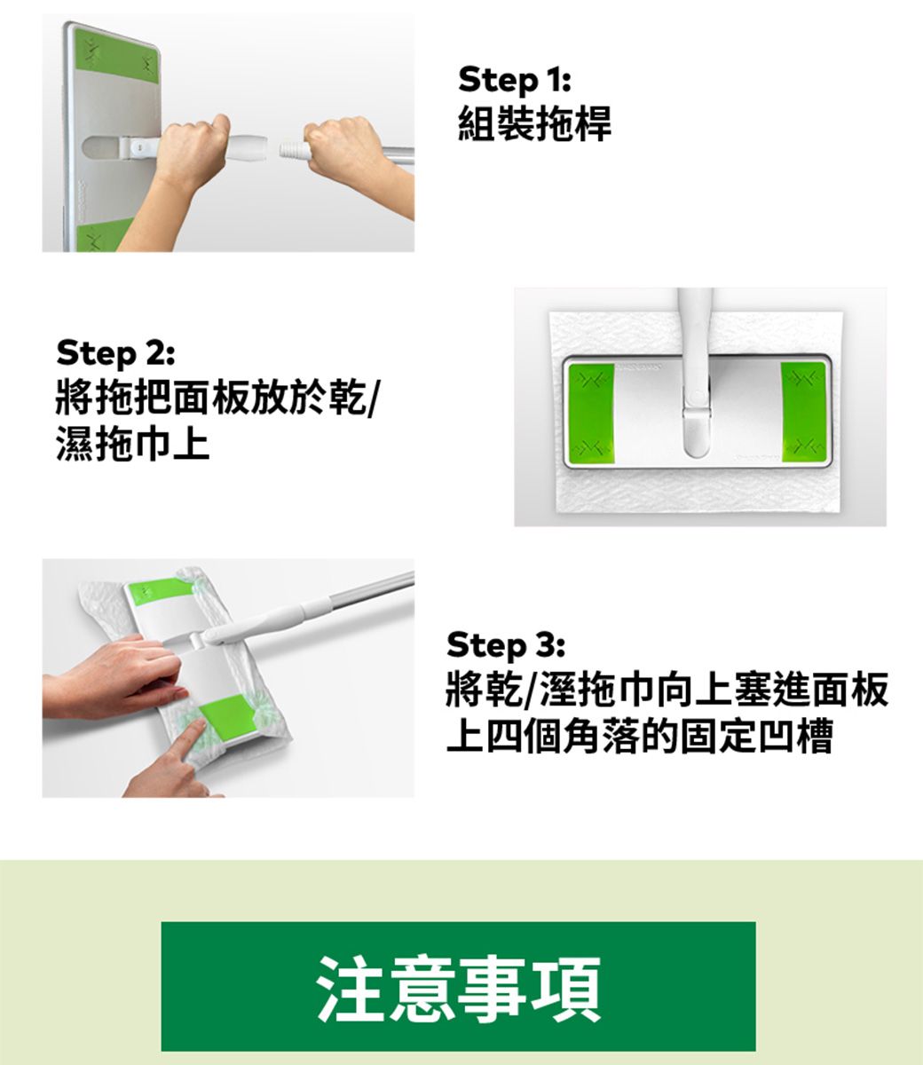 Step 2:將拖把面板放於乾/濕拖巾上Step 1:組裝拖桿Step 3:將乾/溼拖巾向上塞進面板上四個角落的固定凹槽注意事項