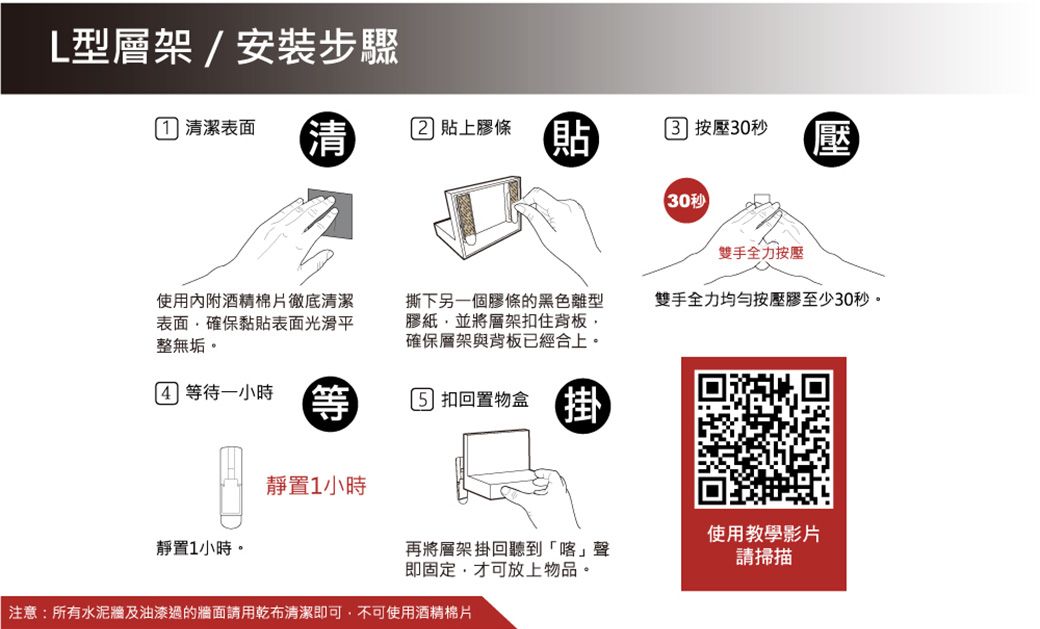 L型層架/安裝步驟 清潔表面清 貼上膠條貼 按壓30秒壓30秒雙手全力按壓撕下另一個膠條的黑色離型膠紙並將層架扣住背板確保層架與背板已經合上。雙手全力均勻按壓膠至少30秒。使用內附酒精棉片徹底清潔表面,確保黏貼表面光滑平整無垢。 等待一小時等 扣回置物盒靜置1小時使用教學影片靜置1小時。再將層架掛回聽到「喀」聲請掃描即固定,才可放上物品。注意:所有水泥牆及油漆過的牆面請用乾布清潔即可,不可使用酒精棉片