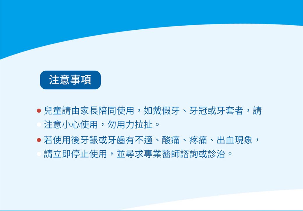 注意事項兒童請由家長陪同使用,如戴假牙、牙冠或牙套者,請注意小心使用,勿用力拉扯。若使用後牙齦或牙齒有不適、酸痛、疼痛、出血現象,請立即停止使用,並尋求專業醫師諮詢或診治。