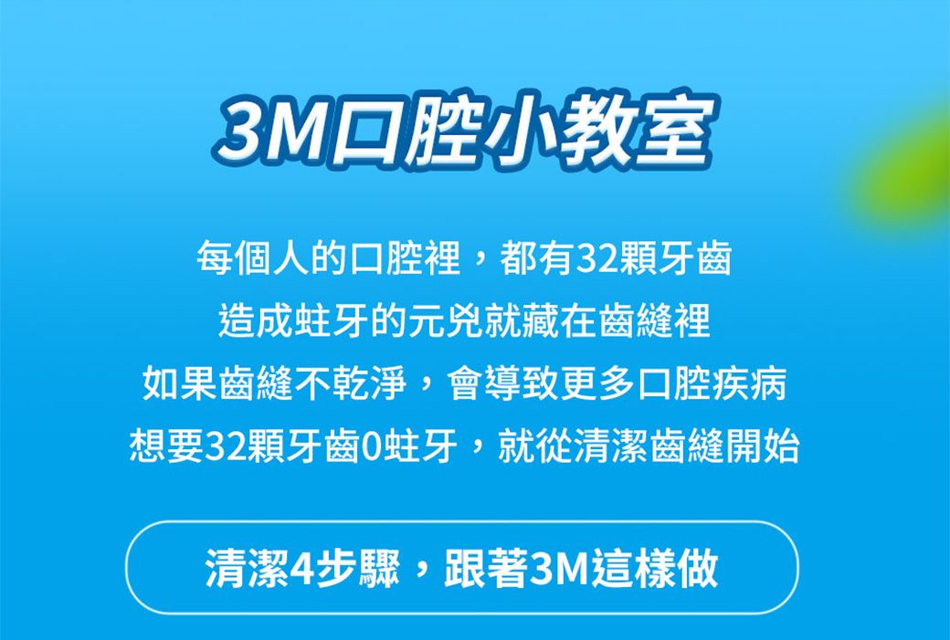 3M 腔小教室每個人的口腔裡,都有32顆牙齒造成蛀牙的元兇就藏在齒縫裡如果齒縫不乾淨,會導致更多口腔疾病想要32顆牙齒蛀牙,就從清潔齒縫開始清潔步驟,跟著3M這樣做