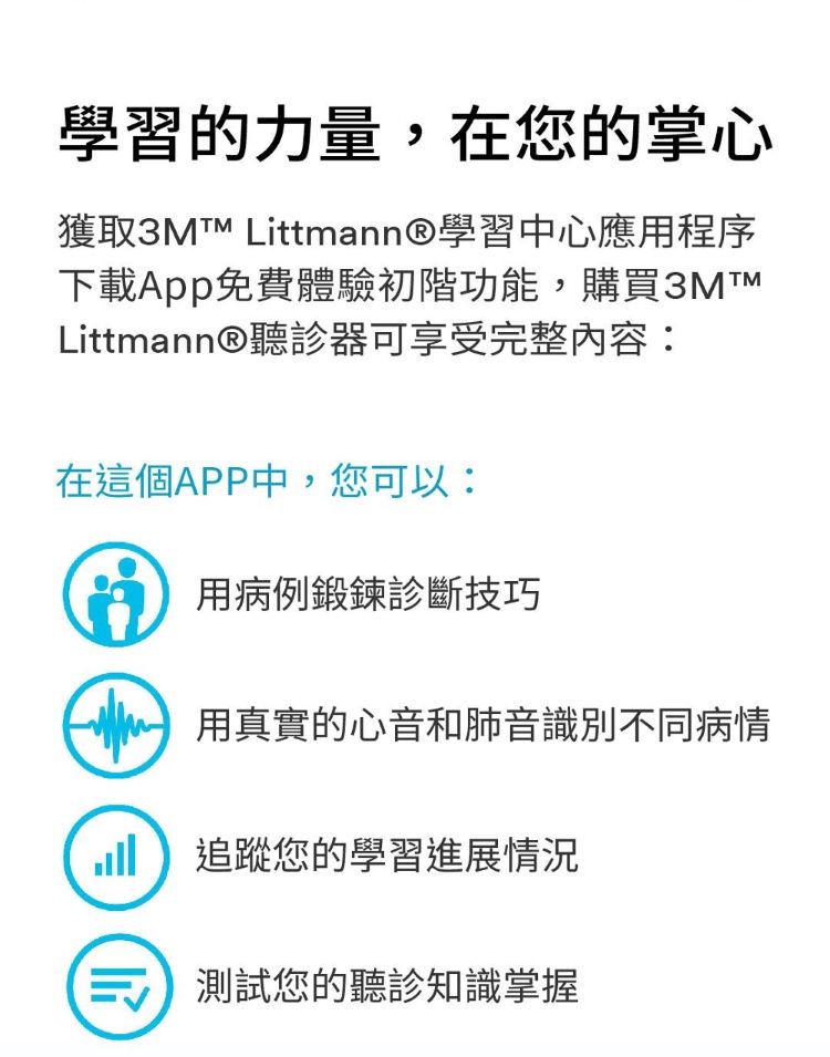 學習的力量,在您的掌心獲取3M™ Littmann®學習中心應用程序下載App免費體驗初階功能,購買3MTMLittmann®聽診器可享受完整內容:在這個APP中,您可以:用病例鍛鍊診斷技巧 用真實的心音和肺音識別不同病情追蹤您的學習進展情況測試您的聽診知識掌握