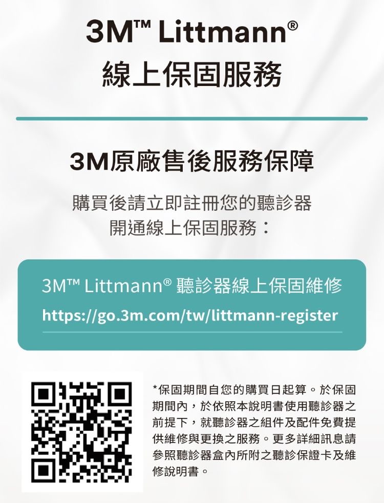 3M Littmann®線上保固服務3M原廠售後服務保障購買後請立即註冊您的聽診器開通線上保固服務:3M Littmann® 聽診器線上保固維修https://go.3m.com/tw/littmann-register*保固期間自您的購買日起算。於保固期間內,於依照本說明書使用聽診器之前提下,就聽診器之組件及配件免費提供維修與更換之服務。更多詳細訊息請參照聽診器盒內所附之聽診保證卡及維修說明書。