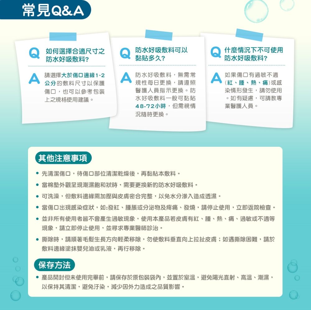 常見Q&A如何選擇合適尺寸之防水好吸敷料?防水好吸敷料可以黏貼多久?什麼情況下不可使用防水好吸敷料?A請選擇大於傷口邊緣1-2公分的敷料尺寸以保護傷口也可以參考包裝上之規格使用建議。A防水好吸敷料,無需常規性每日更換,請遵照醫護人員指示更換。防水好吸敷料一般可黏貼48-72小時,但需視情況隨時更換。A(紅、腫、熱、痛)或感染情形發生,請勿使用。如有疑慮,可請教專業醫護人員。如果傷口有過敏不適其他注意事項 先清潔傷口,待傷口部位清潔乾燥後,再黏貼本敷料。 當棉墊外觀呈現潮濕飽和狀時,需要更換新的防水好吸敷料。 可洗澡,但敷料邊緣需加壓與皮膚密合完整,以免水分渗入造成透濕。 當傷口出現感染症狀,如:、腫脹或分泌物及疼痛、發燒,請停止使用,立即返院檢查。 並非所有使用者皆不會產生過敏現象,使用本產品若皮膚有紅、腫、熱、痛、過敏或不適等現象,請立即停止使用,並尋求專業醫師診治。 撕除時,請順著毛髮生長方向輕柔移除,勿使敷料垂直向上拉扯皮膚;如遇撕除困難,請於敷料邊緣塗抹嬰兒油或乳液,再行移除。保存方法產品開封但未使用完畢前,請保存於原包裝袋內,並置於室溫,避免陽光直射、高溫、潮濕,以保持其清潔,避免汙染,減少因外力造成之品質影響。