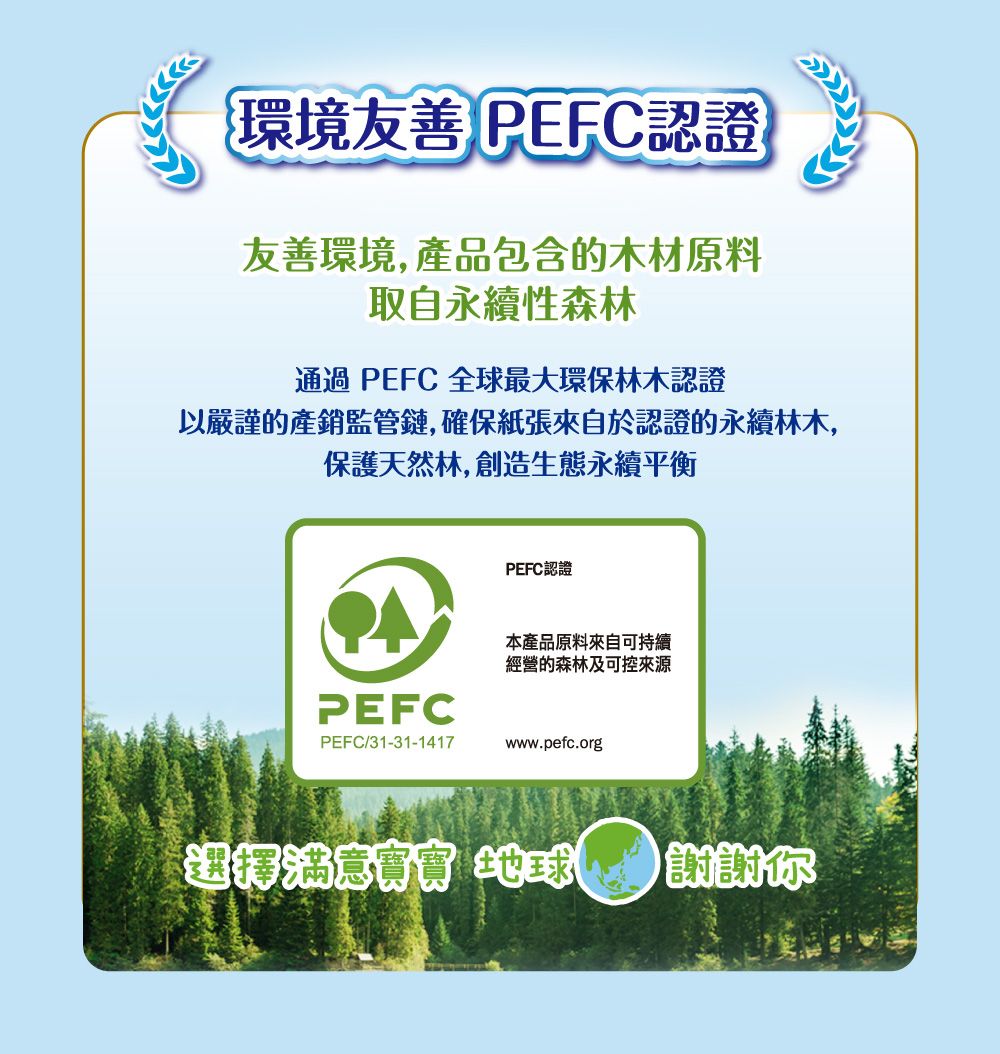 環境友善 PEFC認證友善環境,產品包含的木材原料取自永續性森林通過 PEFC 全球最大環保林木認證以嚴謹的產銷監管鏈,確保紙張來自於認證的永續林木,保護天然林,創造生態永續平衡PEFC認證本產品原料來自可持續經營的森林及可控來源PEFCPEFC/31-31-1417www.pefc.org 地球