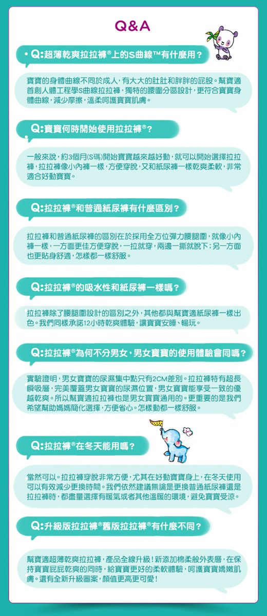 Q&AQ:超薄乾爽拉拉®上的S曲線T什麼用?的身體曲線不同於成人有大大的肚肚胖胖的屁股幫寶適首創人體工程學S曲線拉拉獨特的腰圍分區設計更符合身體曲線,減少摩擦,溫柔呵護肌。Q:寶寶何時開始使用拉拉?般來說,約3個月(S碼)開始寶寶越來越好動,就可以開始選擇拉拉,拉拉像小一樣,方便穿脫,又和一樣乾爽柔軟,非常適合好動寶寶。Q:拉拉和紙尿有什麼區別?拉拉和普通紙尿的區別於採用全方位彈力腰腿圍,就像小內一樣,一方面更佳方便穿脫,一拉就穿,兩邊一撕就脫下另一方面也更貼身舒適,怎樣都一樣舒服。Q:拉拉褲的吸水性和紙尿褲一樣?拉拉褲除了腰腿圍設計的區別之外,其他都與幫寶適紙尿褲一樣出色。我們同樣承諾12小時乾爽體驗,讓寶寶安睡暢玩。Q:拉拉褲*為何不分男女、男女寶寶的使用體驗同嗎?實驗證明,男女寶寶的尿濕集中點只有2CM差別。拉拉褲特有超長瞬吸層,完美覆蓋男女寶寶的尿濕位置,男女寶寶能享受一致的優越乾爽。所以幫寶適拉拉褲也是男女寶寶通用的。更重要的是我們希望幫助媽媽簡化選擇,方便省心。怎樣動都一樣舒服。Q:拉拉在能用嗎?當然可以。拉拉褲穿脫非常方便,尤其在好動寶寶身上,在冬天使用可以有效減少更換時間。我們依然建議無論是更換普通紙尿褲還是拉拉褲時,都盡量選擇有暖氣或者其他溫暖的環境,避免寶寶受涼。Q:升級版拉拉*舊版拉拉褲*有什麼不同?幫寶適超薄乾爽拉拉褲,產品全線升級!新添加棉柔般外表層,在保寶寶乾爽的同時,給寶寶更好的柔軟體驗,呵護寶寶嬌嫩肌膚。還有全新升級圖案,顏值更高更可愛!