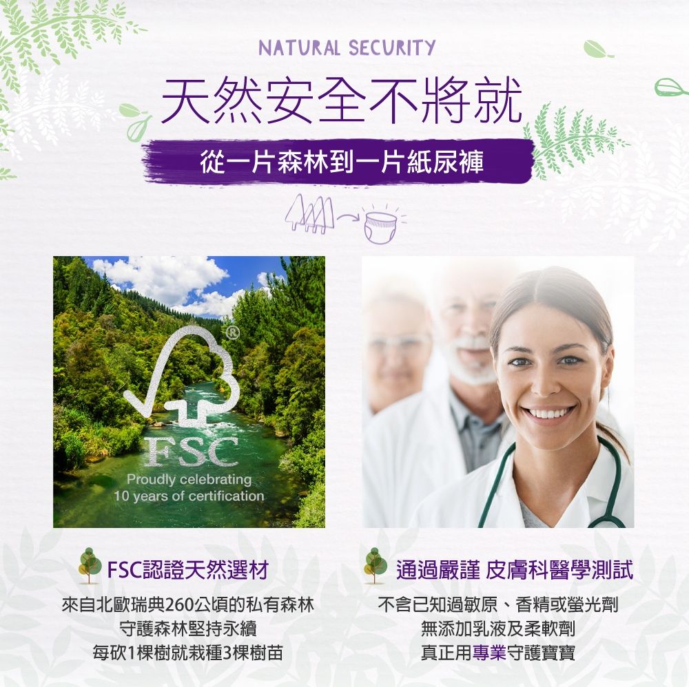 NATURAL SECURITY天然安全不將就從一片森林到一片紙尿褲FSCProudly celebrating10 years of certificationFSC認證天然選材來自北歐瑞典260公頃的私有森林守護森林堅持永續每砍1棵樹就栽種3棵樹苗通過嚴謹 皮膚科醫學測試不含已知過敏原、香精或螢光劑無添加乳液及柔軟劑真正用專業守護寶寶