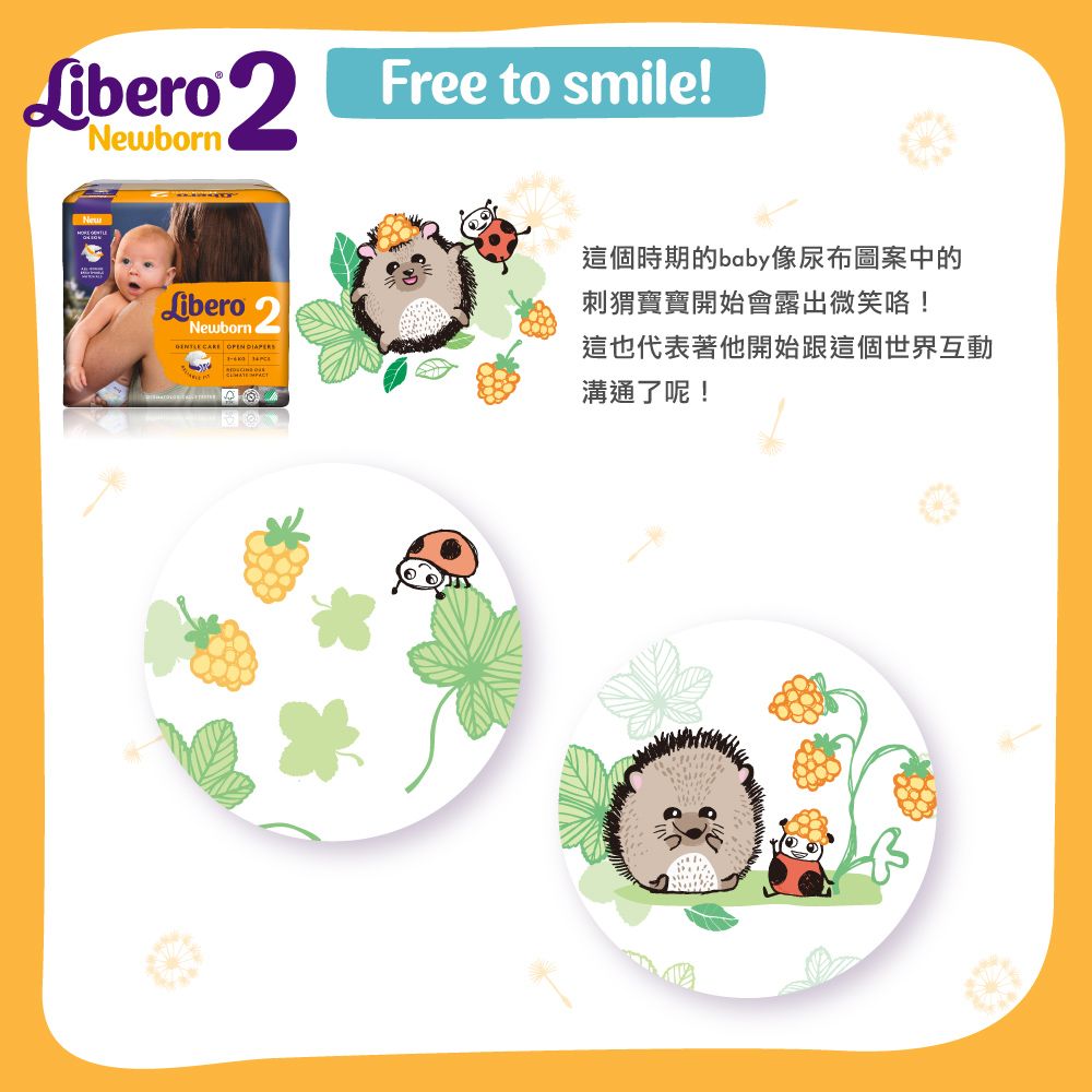 Libero NewbornFree to smile!Libero 2Newborn CARE  這個時期的baby像尿布圖案中的刺猬寶寶開始會露出微笑咯!這也代表著他開始跟這個世界互動溝通了呢!