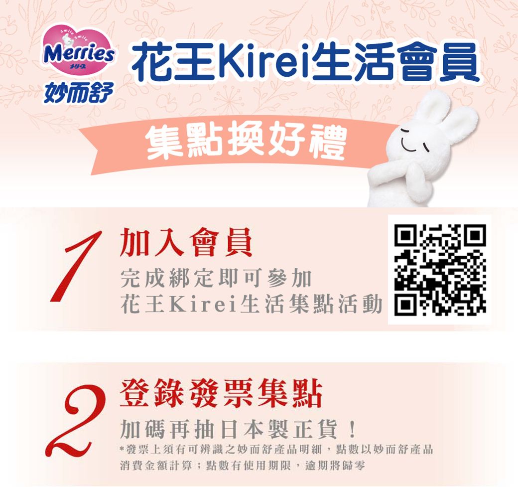 Merriesメリーズ妙而花王Kirei生活會員集點換好禮加入會員完成綁定即可參加花王Kirei生活集點活動2登錄發票集點加碼再抽日本製正貨!*發票上須有可辨識之妙而舒產品明細,點數以妙而舒產品消費金額計算點數有使用期限,逾期將歸零