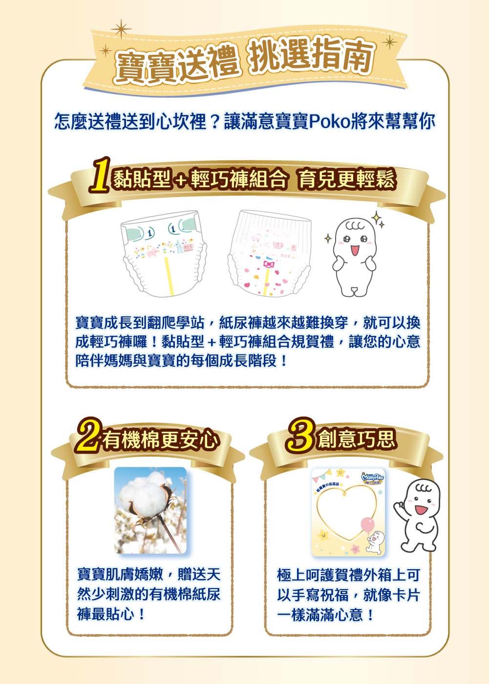 寶寶送禮 挑選指南怎麼送禮送到心坎裡?讓滿意寶寶Poko將來幫幫你黏貼型輕巧褲組合 育兒更輕鬆寶寶成長到翻爬學站紙尿褲越來越難換穿,就可以換成輕巧褲囉!黏貼型+輕巧褲組合規賀禮,讓您的心意陪伴媽媽與寶寶的每個成長階段! 有機棉更安心 創意巧思寶寶肌膚嬌嫩,贈送天然少刺激的有機棉紙尿褲最貼心!極上呵護賀禮外箱上可以手寫祝福,就像卡片一樣滿滿心意!