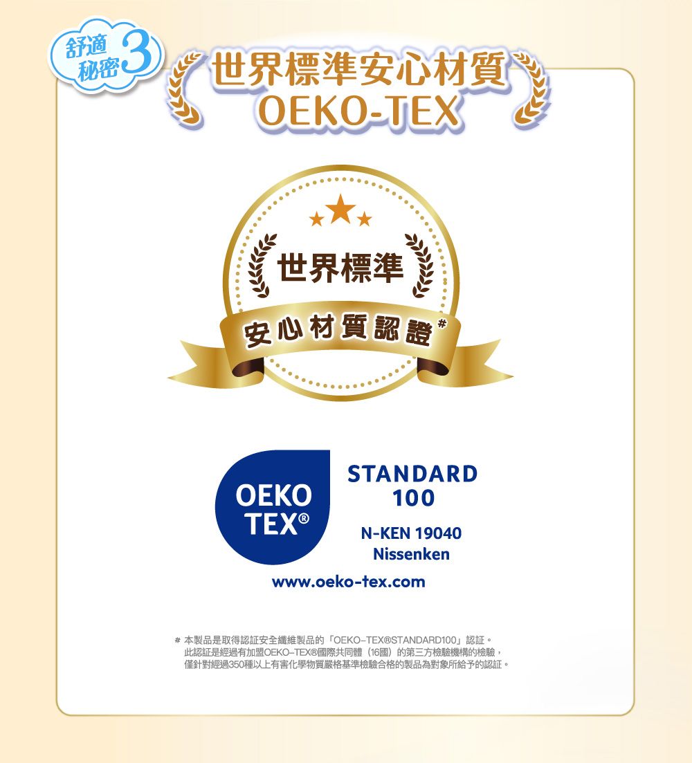舒適秘密世界標準安心材質OEKO-TEX世界標準安心材質認證OEKOSTANDARD100N-KEN 19040Nissenkenwww.oeko-tex.com#本製品是取得認證安全纖維製品的OEKO-TEX®STANDARD100」認証。此認証是經過有加盟OEKO-TEX®國際共同體(16國)的第三方檢驗機構的檢驗,僅針對經過350種以上有害化學物質嚴格基準檢驗合格的製品為對象所給予的認証。