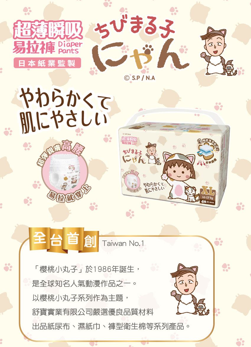 超 ちびまる子易拉 DiaperPants日本業監製やわらかくてにやさしい超彈親© S.P/N.A瞬吸ちびまる子にゃんこ やわらかくて肌にやさしい台 Taiwan No. 1「櫻桃小丸子 於 1986年誕生,是全球知名人氣動漫作品之一以櫻桃小丸子系列作為主題,舒寶實業有限公司嚴選優良品質材料出品紙尿布濕 型衛生棉等系列產品。12-17 40 片