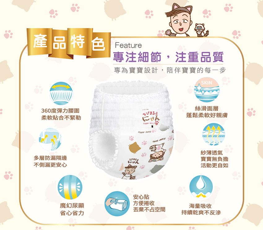 產品特色 專注細節,注重品質專為寶寶設計,陪伴寶寶的每一步SKIN360度彈力腰圍柔軟合不緊勒ちびまる子にゃん  絲滑面層蓬鬆柔軟好親膚多層防漏隔邊不側漏更安心紗薄透氣寶寶無負擔にゃん活動更自如安心貼方便捲收魔幻尿顯海量吸收丟棄不占空間省心省力持續乾爽不反滲