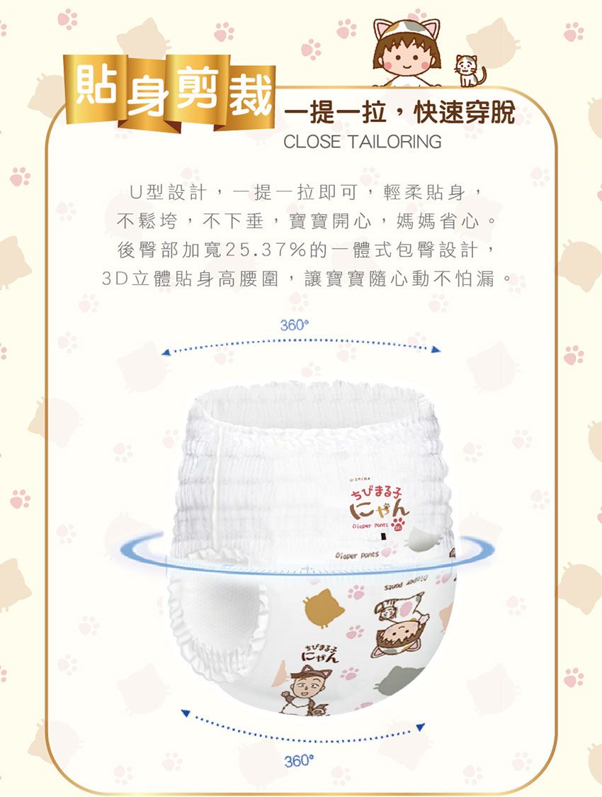 貼身剪裁一一,快速穿脫CLOSE TAILORINGU型設計,一提一拉即可,輕柔貼身,不鬆垮,不下垂,寶寶開心,媽媽省心。後臀部加寬25.37%的一體式包臀設計,3D立體貼身高腰圍,讓寶寶隨心動不怕漏360にゃん360ちびまる子にゃん