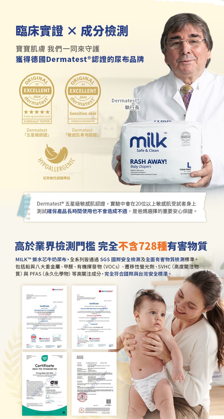 臨床實證  成分寶寶膚 我們一同來守護獲得德國Dermatest認證的尿布品牌2024 S-star-guarantee.comCLINICALLY TESTEDDermatest「五星級認證ORIGINALEXCELLENT2024Sensitive skinDermatest「敏感肌專用認證Dermatest®執行長低致敏性認證標誌milkSafe & CleanRASH AWAY!Baby DiapersEXCELLENTLYOGA PANT36 Dermatest ® 五星級敏感肌認證,實驗中會在20位以上敏感肌受試者身上測試確保產品長時間使用也不會造成不適,是爸媽選擇的重要安心保證。高於業界檢測門檻 完全不含728種有害物質MILKT™ 鎖水芯牛奶尿布,全系列皆通過SGS 國際安全檢測及全面有害物質檢測標準。包括鉛與八大重金屬、甲醛、有機揮發物(VOCs)、遷移性螢光劑、SVHC(高度關注物質)與PFAS(永久化學物)等高關注成分,完全符合國際與台灣安全標準。-TEX STANDARD  Baby  DiaperSGSCertificateBdermatest