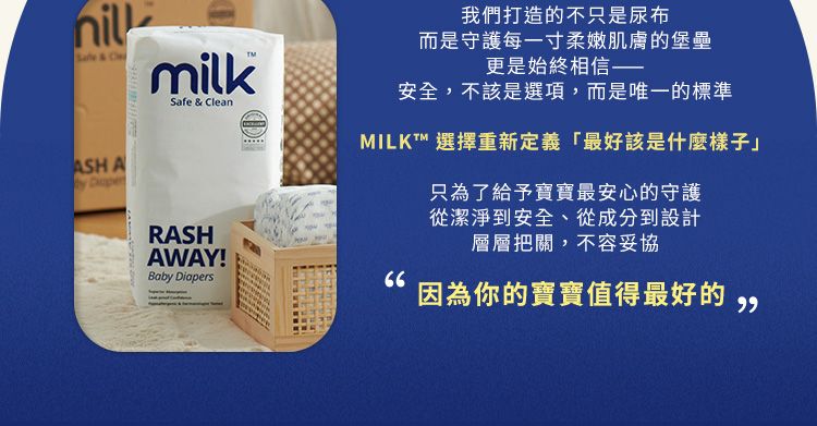 & CmilkSafe & CleanASH A RASHAWAY!Baby Diapers我們打造的不只是尿布而是守護每一寸柔嫩肌膚的堡壘更是始終相信——安全,不該是選項,而是唯一的標準MILKT™ 選擇重新定義「最好該是什麼樣子只為了給予寶寶最安心的守護從潔淨到安全、從成分到設計層層把關,不容妥協 因為你的寶寶值得最好的
