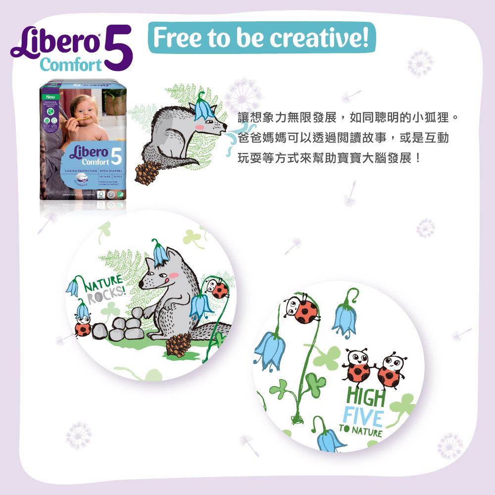 Libero  Free to be creative!NewLibero 5Comfort PROTECTION    讓想象力無限發展,如同聰明的小狐狸。爸爸媽媽可以透過閱讀故事,或是互動玩耍等方式來幫助寶寶大腦發展!NATUREROCKS!HIGHFIVE NATURE