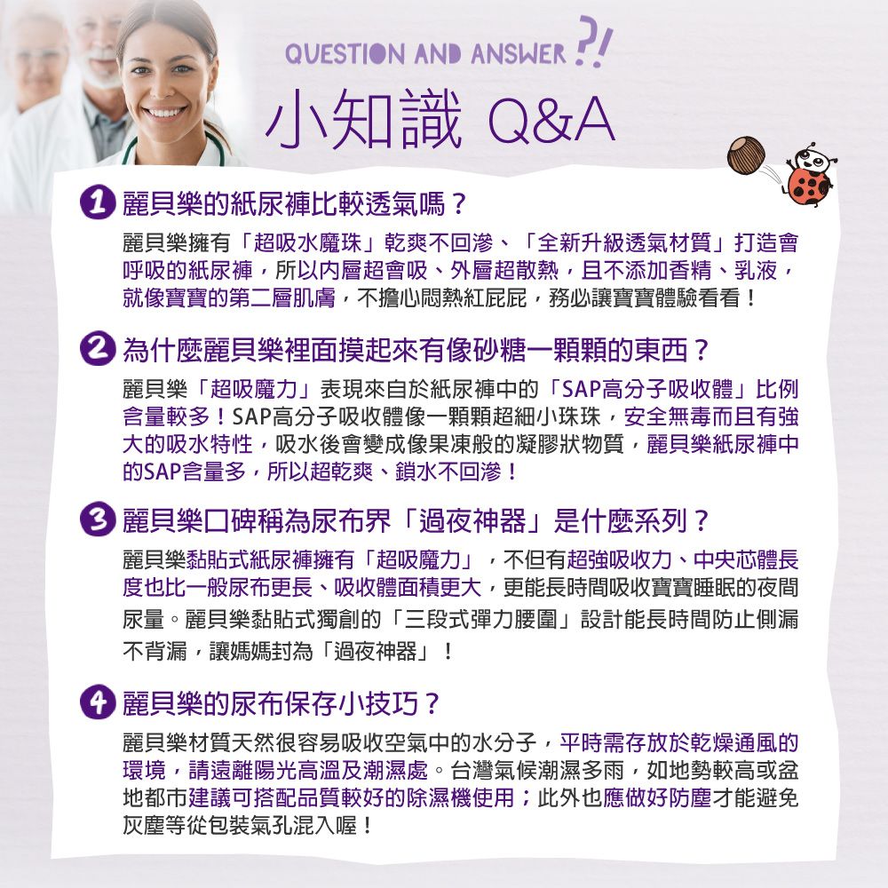 QUESTION AND ANSWER!!小知識 Q&amp;A 樂的紙尿褲比較透氣嗎?麗貝樂擁有「超吸水魔珠乾爽不回滲、「全新升級透氣材質」打造會呼吸的紙尿褲所以超會吸、外層超散熱,且不添加香精、乳液,就像寶寶的第二層肌膚,不擔心悶熱紅屁屁,務必讓寶寶體驗看看! 為什麼麗貝樂裡面摸起來有像砂糖一顆顆的東西?麗貝樂「超吸魔力」表現來自於紙尿褲中的「SAP高分子吸收體」比例含量較多!SAP高分子吸收體像一顆顆超細小珠珠,安全無毒而且有強大的吸水特性,吸水後會變成像果凍般的凝膠狀物質,麗貝樂紙尿褲中的SAP含量多,所以超乾爽、鎖水不回滲! 麗貝樂口碑稱為尿布界「過夜神器」是什麼系列?麗貝樂黏貼式紙尿褲擁有「超吸魔力」,不但有超強吸收力、中央體長度也比一般尿布更長、吸收體面積更大,更能長時間吸收寶寶睡眠的夜間尿量。麗貝樂黏貼式獨創的「三段式彈力腰圍」設計能長時間防止側漏不背漏,讓媽媽封為「過夜神器」! 麗貝樂的尿布保存小技巧?麗貝樂材質天然很容易吸收空氣中的水分子,平時需存放於乾燥通風的環境,請遠離陽光高溫及潮濕處。台灣氣候潮濕多雨,如地勢較高或地都市建議可搭配品質較好的除濕機使用此外也應做好防塵才能避免灰塵等從包裝氣孔混入喔!