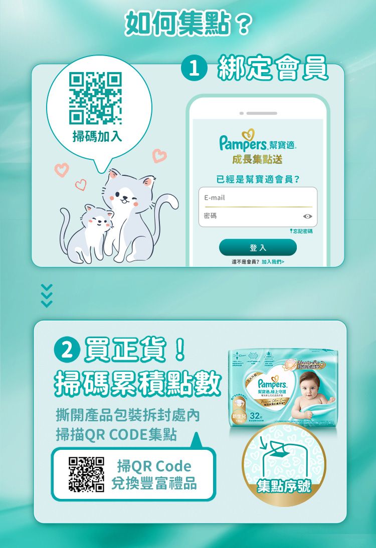 掃碼加入如何集點?1 綁定會員Pampers 成長集點送已經是幫寶適會員?E-mail密碼登入還不是會員?加入我們買正貨!掃碼累積點數撕開產品包裝掃描QR CODE集點32Pampers. 忘記密碼 掃QR Code兌換豐富禮品集點序號