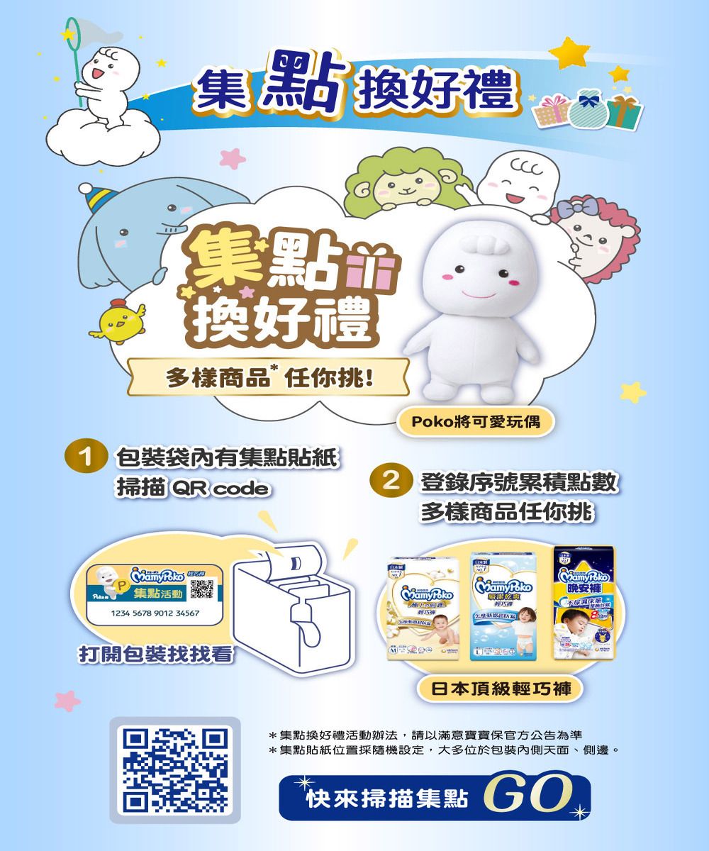 集點換好禮集點換好禮多樣商品任你挑!將可愛玩偶 袋內有集點貼紙掃描QR code 登錄序號累積點數多樣商品任你挑Poko 集點活動1234 567 9012 34567打開包裝找找看8晚安輕巧輕巧日本頂級輕巧褲*集點換好禮活動辦法,請以滿意寶寶保官方公告為準*集點貼紙位置採隨機設定,大多位於包裝內側天面、側邊。快來掃描集點 G0