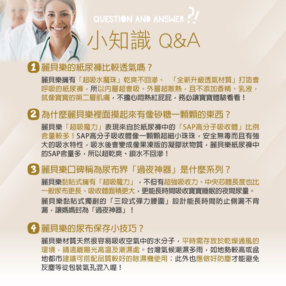 QUESTION AND ANSWER ?!小知識 Q&A 樂的紙尿褲比較透氣嗎?麗貝樂擁有「超吸水魔珠」乾爽不回滲、 「全新升級透氣材質」打造會呼吸的紙尿褲所以超會吸、外層超散熱,且不添加香精、乳液,就像寶寶的第二層肌膚,不擔心悶熱紅屁屁,務必讓寶寶體驗看看! 為什麼麗貝樂裡面摸起來有像砂糖一顆顆的東西?麗貝樂「超吸魔力」表現來自於紙尿褲中的「SAP高分子吸收體」比例含量較多!SAP高分子吸收體像一顆顆超細小珠珠,安全無毒而且有強大的吸水特性,吸水後會變成像果凍版的凝膠狀物質,麗貝樂紙尿褲中的SAP含量多,所以超乾爽、鎖水不回滲! 麗貝樂口碑稱為尿布界「過夜神器」是什麼系列?麗貝樂黏貼式擁有「超吸魔力」,不但有超強吸收力、中央體長度也比一般尿布更長、吸收體面積更大,更能長時間吸收寶寶睡眠的夜間尿量。麗貝樂黏貼式獨創的「三段式彈力腰圍」設計能長時間防止側漏不背漏,讓媽媽封為「過夜神器」! 麗貝樂的尿布保存小技巧?麗貝樂材質天然很容易吸收空氣中的水分子,平時需存放於乾燥通風的環境,請遠離陽光高溫及潮濕處。台灣氣候潮濕多雨,如地勢較高或盆地建議可搭配品質較好的除濕機使用;此外也應做好防塵才能避免灰塵等從包裝氣孔混入喔!