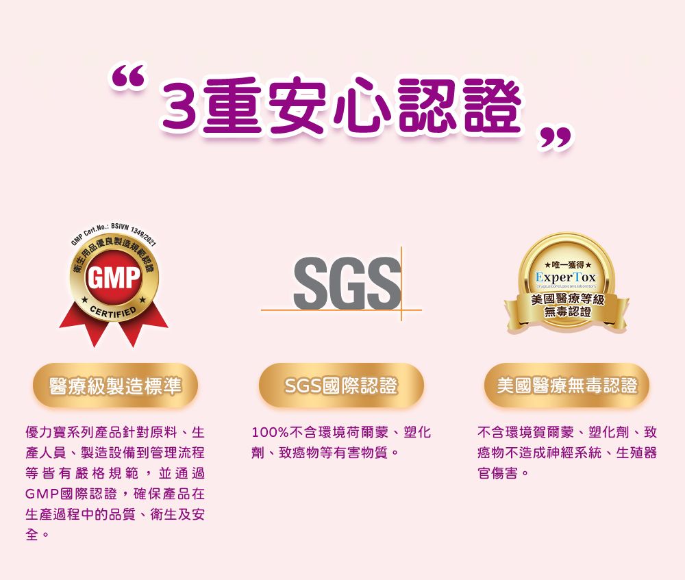 GMPCert.No663重安心認證 1349/2021認證GMPCERTIFIEDSGS唯一獲得ExperTox美國醫療等級無毒認證醫療級製造標準優力寶系列產品針對原料、生產人員、製造設備到管理流程等皆有嚴格規範,並通過GMP國際認證,確保產品在生產過程中的品質、衛生及安SGS國際認證100%不含環境荷爾蒙、塑化劑、致癌物等有害物質。美國醫療無毒認證不含環境賀爾蒙、塑化劑、致癌物不造成神經系統、生殖器官傷害。