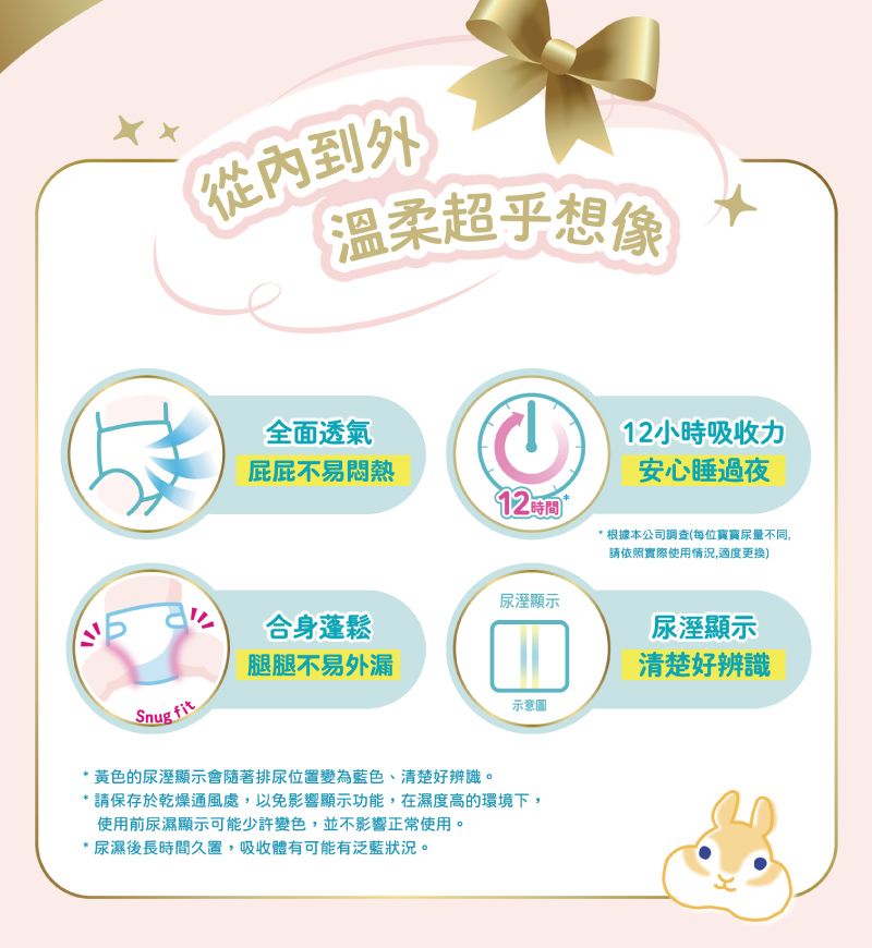 從內到外溫柔超乎想像全面透氣12小時吸收力屁屁不易悶熱安心睡過夜92 時間  根據本公司調查(每位寳寳尿量不同,請依照實際使用情況,適度更换)尿溼顯示合身蓬鬆尿溼顯示腿腿不易外漏清楚好辨識Snugfit示意圖*黃色的尿溼顯示會隨著排尿位置變為藍色、清楚好辨識。* 請保存於乾燥通風處,以免影響顯示功能,在濕度高的環境下,使用前尿濕顯示可能少許變色,並不影響正常使用。*尿濕後長時間久置,吸收體有可能有泛藍狀況。