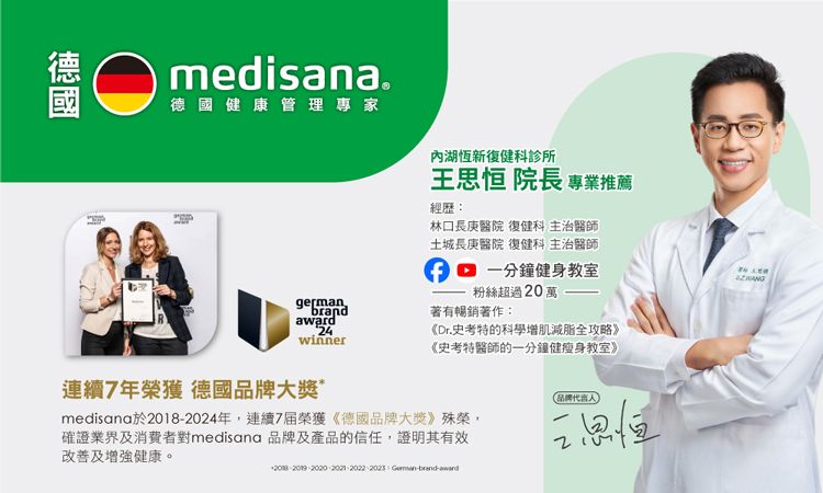 medisana.德國健康管理專家內湖恆新復健科診所王 院長 專業推薦經歷:林口長庚醫院 復健科 主治醫師germanbrand4winner土城長庚醫院 復健科 主治醫師一分鐘健身教室粉絲超過20萬著有暢銷著作:《Dr.史考特的科學增肌減脂全攻略》《史考特醫師的一分鐘健瘦身教室》連續7年榮獲 德國品牌大獎*medisana於2018-2024年,連續7届榮獲《德國品牌大獎》殊榮,確證業界及消費者對medisana 品牌及產品的信任,證明其有效及增強健康。品牌代言人2思恒 2023 -brand-award