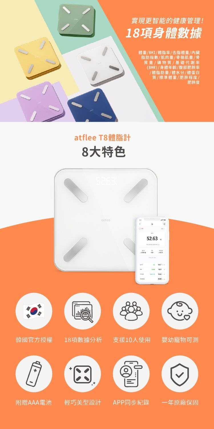 實現更智能的健康管理!18項身體數據atflee T8體脂計8大特色5263體重/BMI/體脂率/去脂體重/內臟脂肪指數/肌肉量/骨骼肌量/骨質量/礦物質/基礎代謝率(BMR)/身體年齡/腹部肥胖率/體脂肪量/體水分/體蛋白質/標準體重/肥胖程度/肥胖度52.63韓國官方授權18項數據分析支援10人使用幼寵物可附贈AAA電池輕巧型設計 APP同步紀錄一年原廠保固