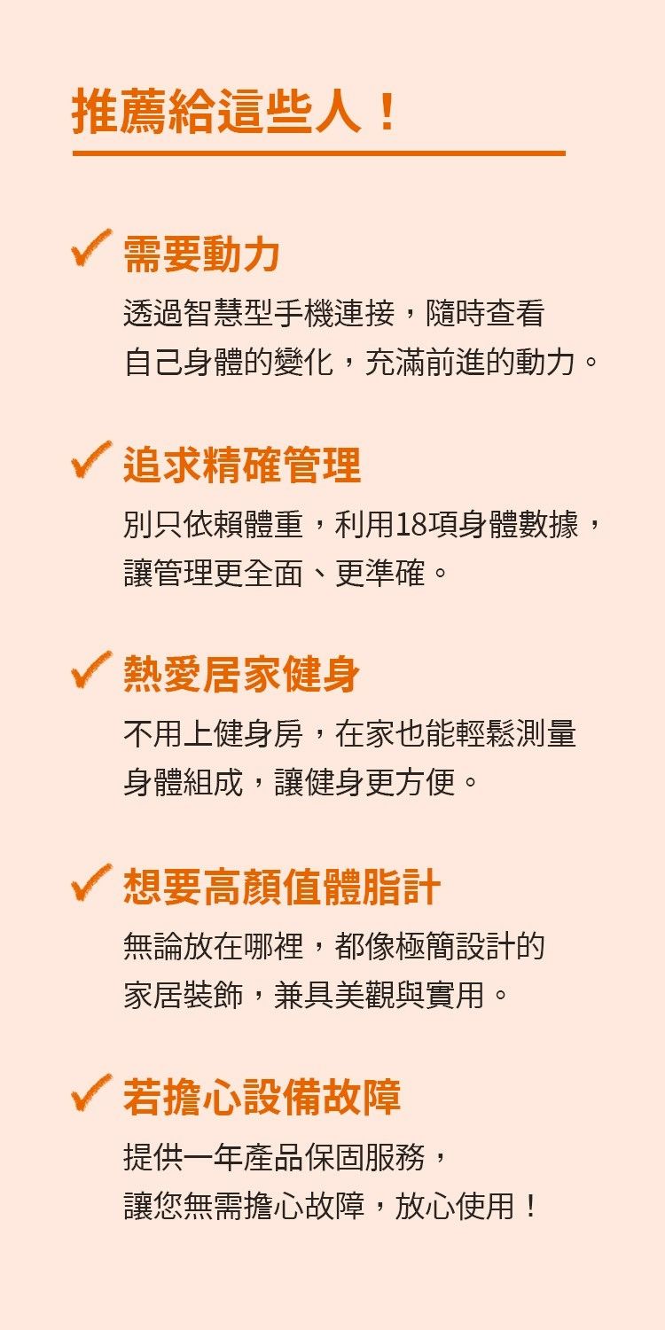 推薦給這些人!需要動力透過智慧型手機連接,隨時查看自己身體的變化,充滿前進的動力。追求精確管理別只依賴體重,利用18項身體數據,讓管理更全面、更準確。熱愛居家健身不用上健身房,在家也能輕鬆測量身體組成,讓健身更方便。想要高顏值體脂計無論放在哪裡,都像極簡設計的家居裝飾,兼具美觀與實用。若擔心設備故障提供一年產品保固服務,讓您無需擔心故障,放心使用!