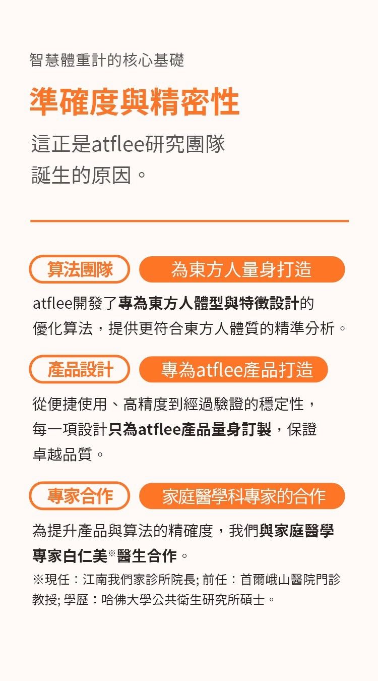 智慧體重計的核心基礎準確度與精密性這正是atflee研究團隊誕生的原因。算法團隊為東方人量身打造atflee開發了專為東方人體型與特徵設計的優化算法提供更符合東方人體質的精準分析。產品設計 專為atflee產品打造從便捷使用、高精度到經過驗證的穩定性,每一項設計只為atflee產品量身訂製,保證卓越品質。專家合作 家庭醫學科專家的合作為提升產品與算法的精確度,我們與家庭醫學專家白仁美醫生合作。※現任江南我們家診所院長;前任:首爾峨山醫院門診教授; 學歷:哈佛大學公共衛生研究所碩士。