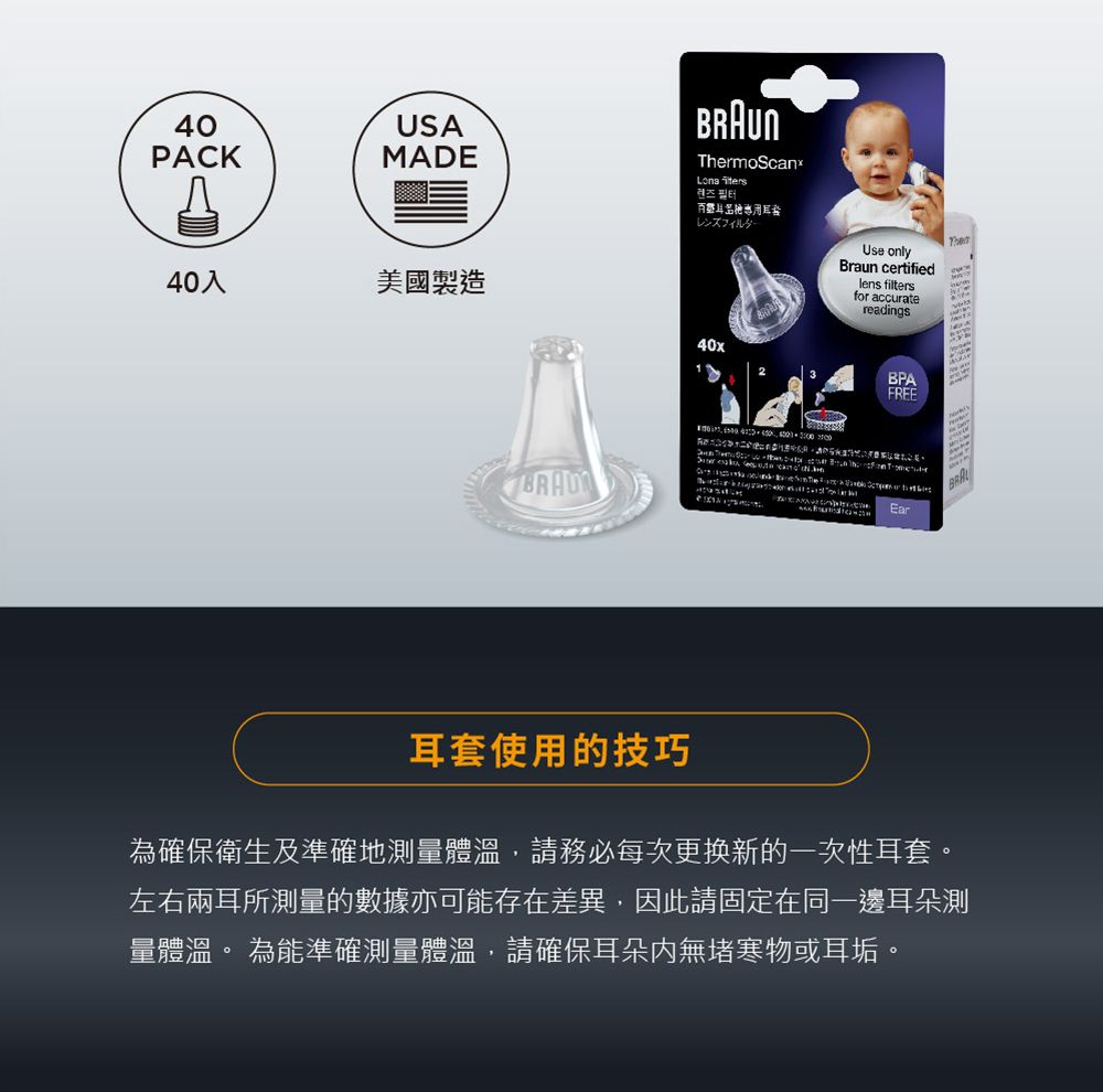 40USAPACKMADEThermoScanx렌즈필터レンズフィルター40入美國製造40xUse onlyBraun certifiedlens filtersfor accuratereadingsBPAFREE    Ear耳套使用的技巧為確保衛生及準確地測量體溫,請務必每次更换新的一次性耳套。左右兩耳所測量的數據亦可能存在差異,因此請固定在同一邊耳朵測量體溫。 為能準確測量體溫,請確保耳朵無物或耳垢。