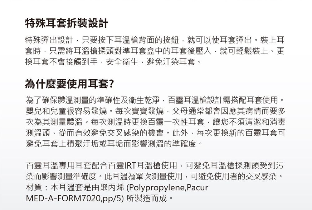特殊耳套拆裝設計特殊彈出設計只要按下耳溫槍背面的按鈕就可以使耳套彈出。裝上耳套時只需將耳溫槍探頭對準耳套盒中的耳套後壓入,就可輕鬆裝上。更換耳套不會接觸到手,安全衛生,避免汙染耳套。為什麼要使用耳套?為了確保體溫測量的準確性及衛生乾淨,百靈耳溫槍設計需搭配耳套使用。嬰兒和兒童很容易發燒。每次寶寶發燒,父母通常都會因應其病情而要多次為其測量體溫。每次測溫時更換百靈一次性耳套,讓您不須清潔和消毒測溫頭,從而有效避免交叉感染的機會。此外,每次更換新的百靈耳套可避免耳套上積聚汙垢或耳垢而影響測溫的準確度。百靈耳溫專用耳套配合百靈IRT耳溫槍使用,可避免耳溫槍探測頭受到污染而影響測量準確度。此耳溫為單次測量使用,可避免使用者的交叉感染。材質:本耳溫套是由聚丙烯(Polypropylene,PacurMED-A-FORM7020,pp/5)所製造而成。