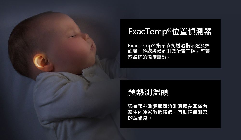 ExacTemp®位置偵測器ExacTemp® 指示系統透過指示燈及蜂鳴聲,確認設備的測溫位置正確,可獲取準確的溫度讀數。預熱測溫頭獨有預熱測溫頭可將測溫頭在耳道內產生的冷卻效應降低,有助確保測溫的準確度。