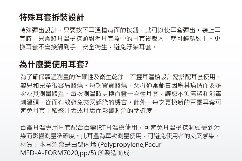 特殊耳套拆裝設計特殊彈出設計只要按下耳溫槍背面的按鈕就可以使耳套彈出。裝上耳套時,只需將耳溫槍探頭對準耳套盒中的耳套後壓入,就可輕鬆裝上。更換耳套不會接觸到手,安全衛生,避免汙染耳套。為什麼要使用耳套?為了確保體溫測量的準確性及衛生乾淨,百靈耳溫槍設計需搭配耳套使用。嬰兒和兒童很容易發燒。每次寶寶發燒,父母通常都會因應其病情而要多次為其測量體溫。每次測溫時更換百靈一次性耳套,讓您不須清潔和消毒測溫頭,從而有效避免交叉感染的機會。此外,每次更換新的百靈耳套可避免耳套上積聚汙垢或耳垢而影響測溫的準確度。百靈耳溫專用耳套配合百靈IRT耳溫槍使用,可避免耳溫槍探測頭受到污染而影響測量準確度。此耳溫為單次測量使用,可避免使用者的交叉感染。材質:本耳溫套是由聚丙烯 (Polypropylene,PacurMED-A-FORM7020,pp/5)所製造而成。