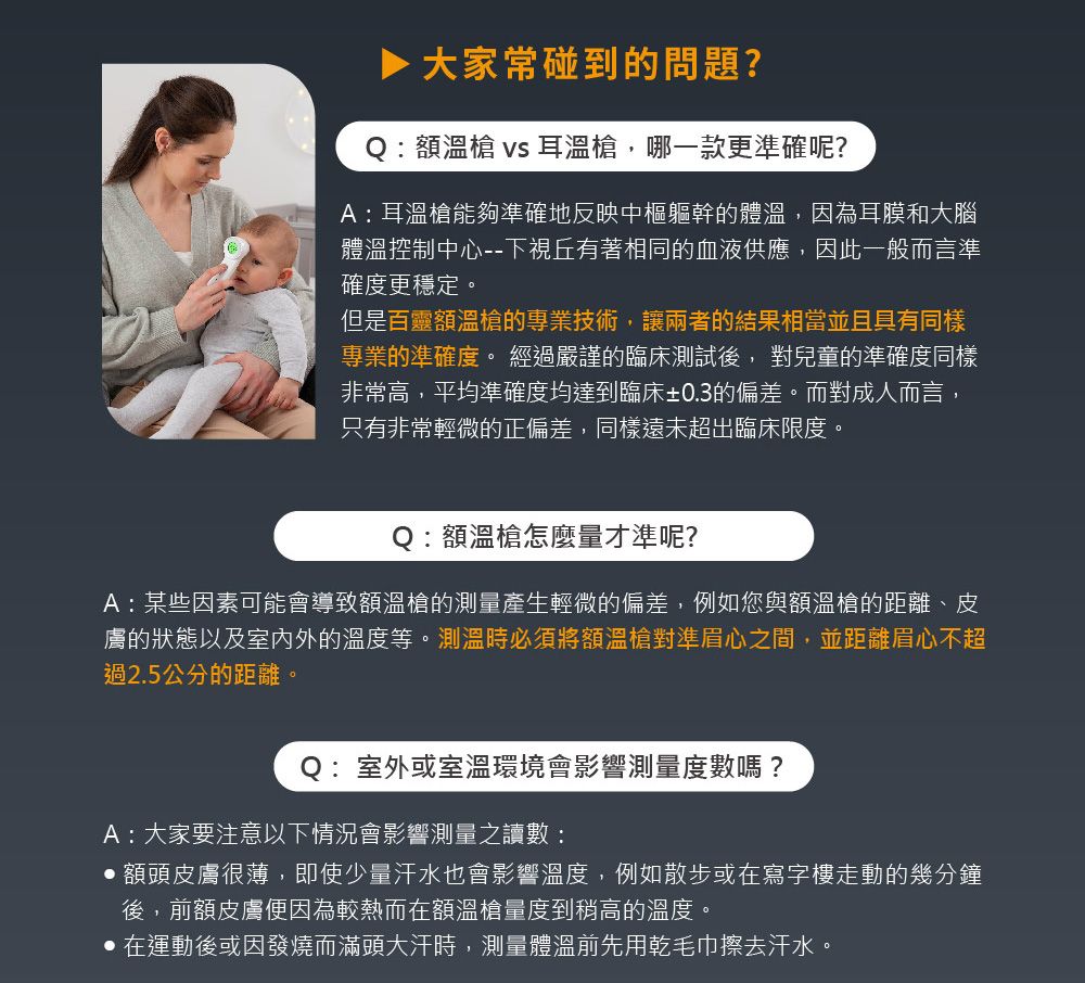 ▶ 大家常碰到的問題?Q:額溫槍 vs 耳溫槍,哪一款更準確呢?A:耳溫槍能夠準確地反映中樞軀幹的體溫,因為耳膜和大腦體溫控制中心--下視丘有著相同的血液供應,因此一般而言準確度更穩定。但是百靈額溫槍的專業技術,讓兩者的結果相當並且具有同樣專業的準確度。 經過嚴謹的臨床測試後, 對兒童的準確度同樣非常高,平均準確度均達到臨床±03的偏差。而對成人而言,只有非常輕微的正偏差,同樣遠未超出臨床限度。Q:額溫槍怎麼量才準呢?A:某些因素可能會導致額溫槍的測量產生輕微的偏差,例如您與額溫槍的距離、皮膚的狀態以及室內外的溫度等。測溫時必須將額溫槍對準眉心之間,並距離眉心不超過2.5公分的距離。Q:室外或室溫環境會影響測量度數嗎?A:大家要注意以下情況會影響測量之讀數:額頭皮膚很薄,即使少量汗水也會影響溫度,例如散步或在寫字樓走動的幾分鐘.後,前額皮膚便因為較熱而在額溫槍量度到稍高的溫度。在運動後或因發燒而滿頭大汗時,測量體溫前先用乾毛巾擦去汗水。