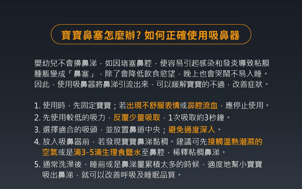 寶寶鼻塞怎麼辦?如何正確使用吸鼻器嬰幼兒不會擤鼻涕,如因堵塞鼻腔,便容易引起感染和發炎導致粘膜腫脹變成「鼻塞」 除了會降低飲食慾望,晚上也會哭鬧不易入睡。因此,使用吸鼻器將鼻涕引流出來,可以緩解寶寶的不適,改善症狀。1. 使用時,先固定寶寶;若出現不舒服表情或鼻腔流血,應停止使用。2. 先使用較低的吸力,反覆少量吸取,1次吸取約3秒鐘。3. 選擇適合的吸頭,並放置鼻道中央;避免過度深入。4. 放入吸鼻器前,若發現寶寶鼻涕黏稠。建議可先接觸溫熱潮濕的空氣或是滴3-5滴生理食鹽水至鼻腔,稀釋粘稠鼻涕。5. 通常洗澡後、睡前或是鼻涕量累積太多的時候,適度地幫小寶寶吸出鼻涕,就可以改善呼吸及睡眠品質。
