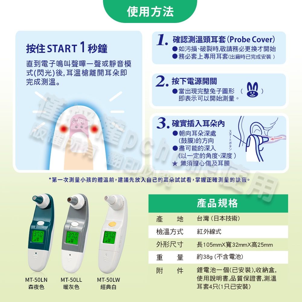 使用方法按住 START1秒鐘直到電子鳴叫聲嗶一聲或靜音模式閃光)後,耳溫槍離開耳朵完成測溫。1.確認測溫頭耳套(Probe Cover)如污損、破裂時,敬請務必更換才開始務必套上專用耳套(出廠時已完成安裝)2. 按下電源開關●當出現完整兔子圖形 (即表示可以開始測量。3.確實插入耳朵(鼓膜)的方向▶盡可能的深入▶朝向耳朵深處(以一定的角度、深度) 無須擔心傷及耳膜*第一次測量小孩的體溫前,建議先放入自己的耳朵試試看,掌握正確測量的訣竅。產品規格產 台灣(日本技術)檢溫方式紅外線式外形尺寸長105mmX寬32mmX高25mm重 量約38g(不含電池)附 件鋰電池一個(已安裝),收納盒,MT-50LNMT-50LLMT-50LW森夜色暖灰色經典白使用說明書,品質保證書,測溫耳套4只(1只已安裝)