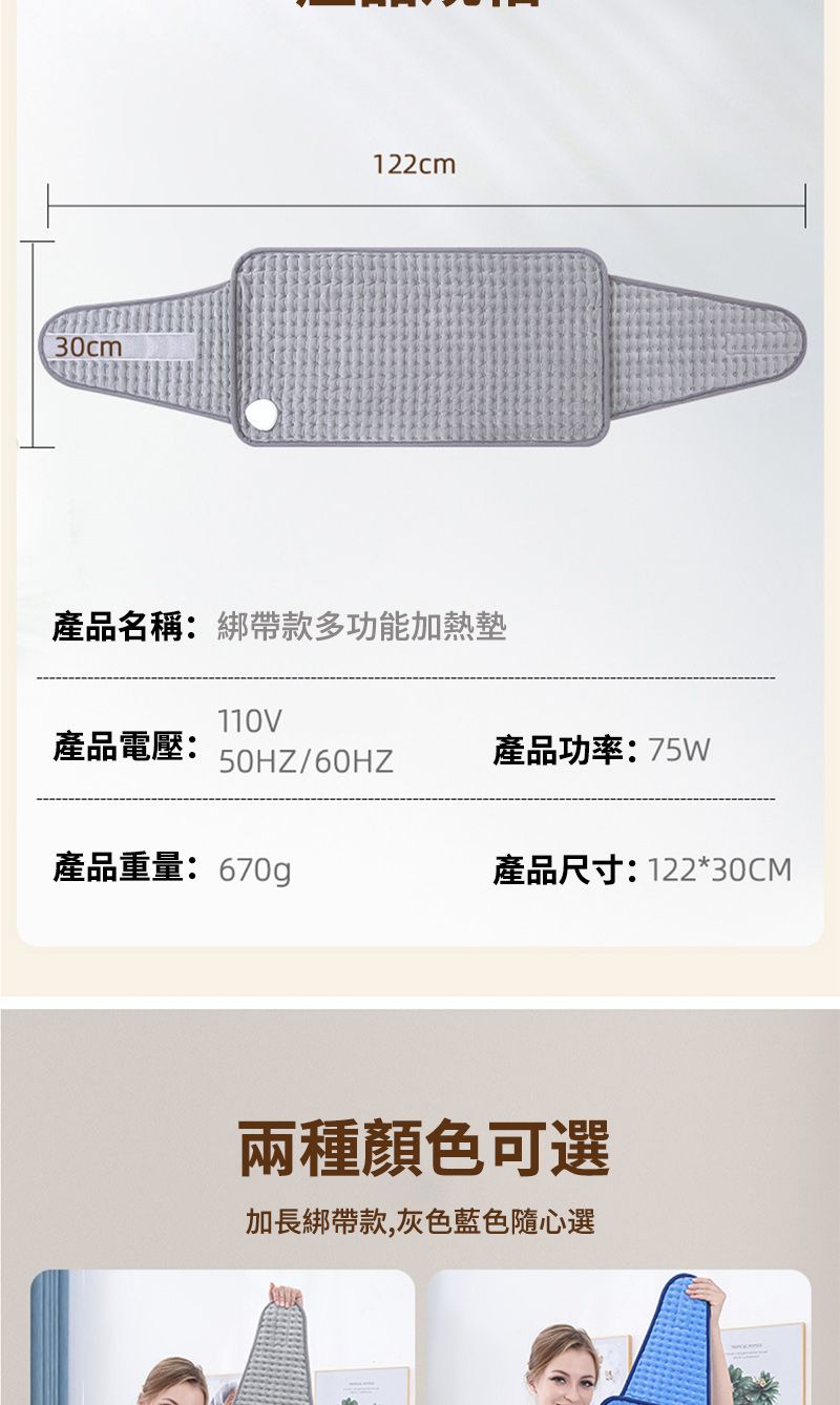 30cm122cm產品名稱:綁帶款多功能加熱墊110V產品電壓: 50HZ/60HZ產品功率:75W產品重量:670g產品尺寸:122*30CM兩種顏色可選加長綁帶款,灰色藍色隨心選