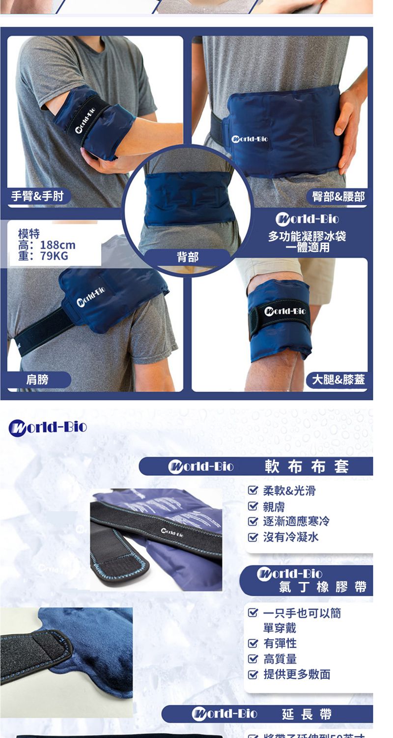 手臂&手肘模特高:188cm重:79KG背部肩膀臀部&腰部-多功能凝膠冰袋一體適用-大腿&膝蓋-BioZorld-Bio-軟布布套 柔軟&光滑 親膚 逐漸適應寒冷 沒有冷凝水Zorld-Bio氯丁橡膠帶一只手也可以簡單穿戴 有彈性 高質量☑提供更多敷面Zorld-Bio延長帶