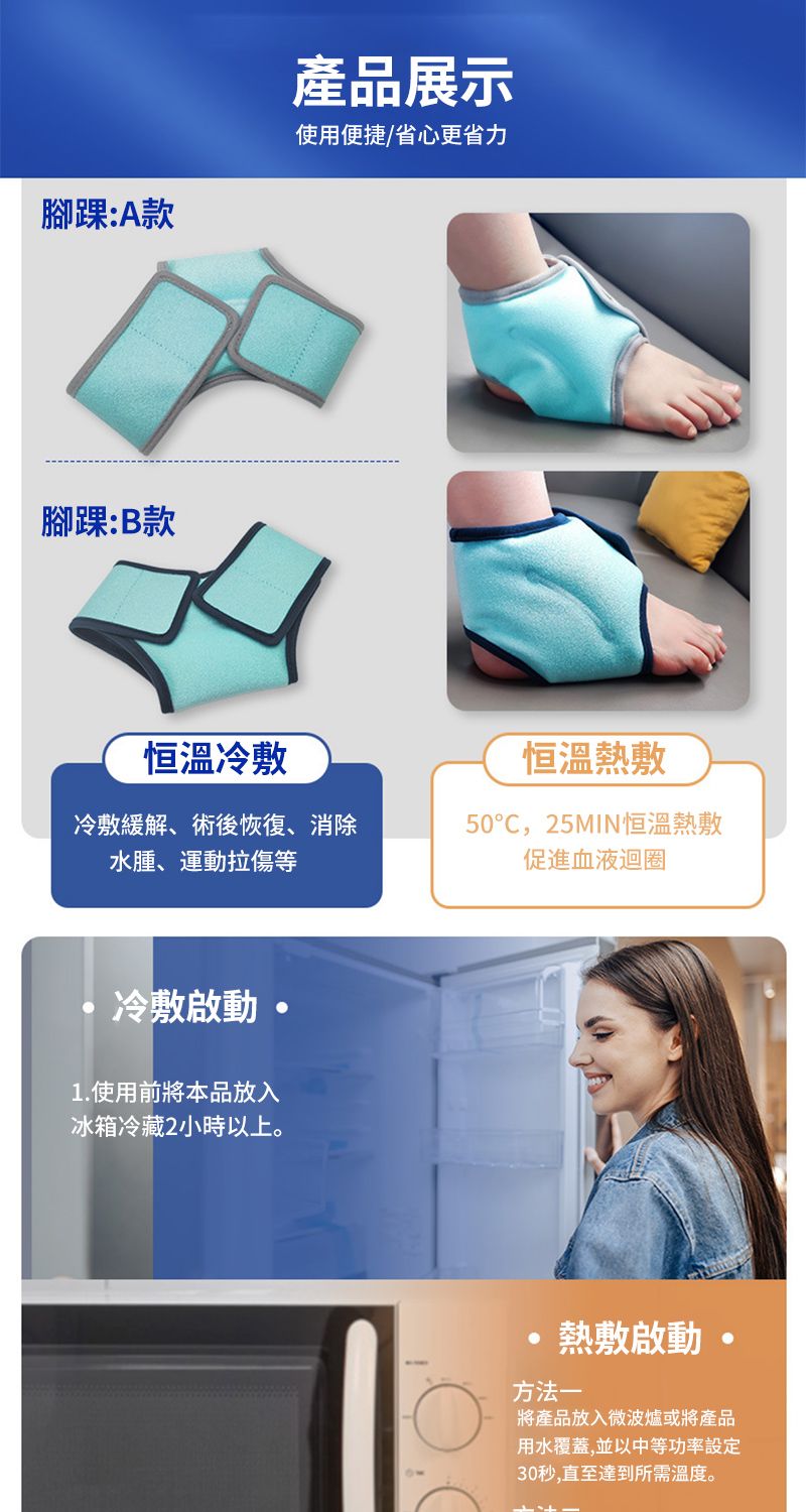 腳踝:A款產品展示使用便捷/省心更省力腳踝:B款恒溫冷敷恒溫熱敷冷敷緩解、術後恢復、消除水腫、運動拉傷等50,25MIN恒溫熱敷促進血液迴圈冷敷啟動1.使用前將本品放入冰箱冷藏2小時以上熱敷啟動。方法一將產品放入微波爐或將產品用水覆蓋,並以中等功率設定30秒,直至達到所需溫度。