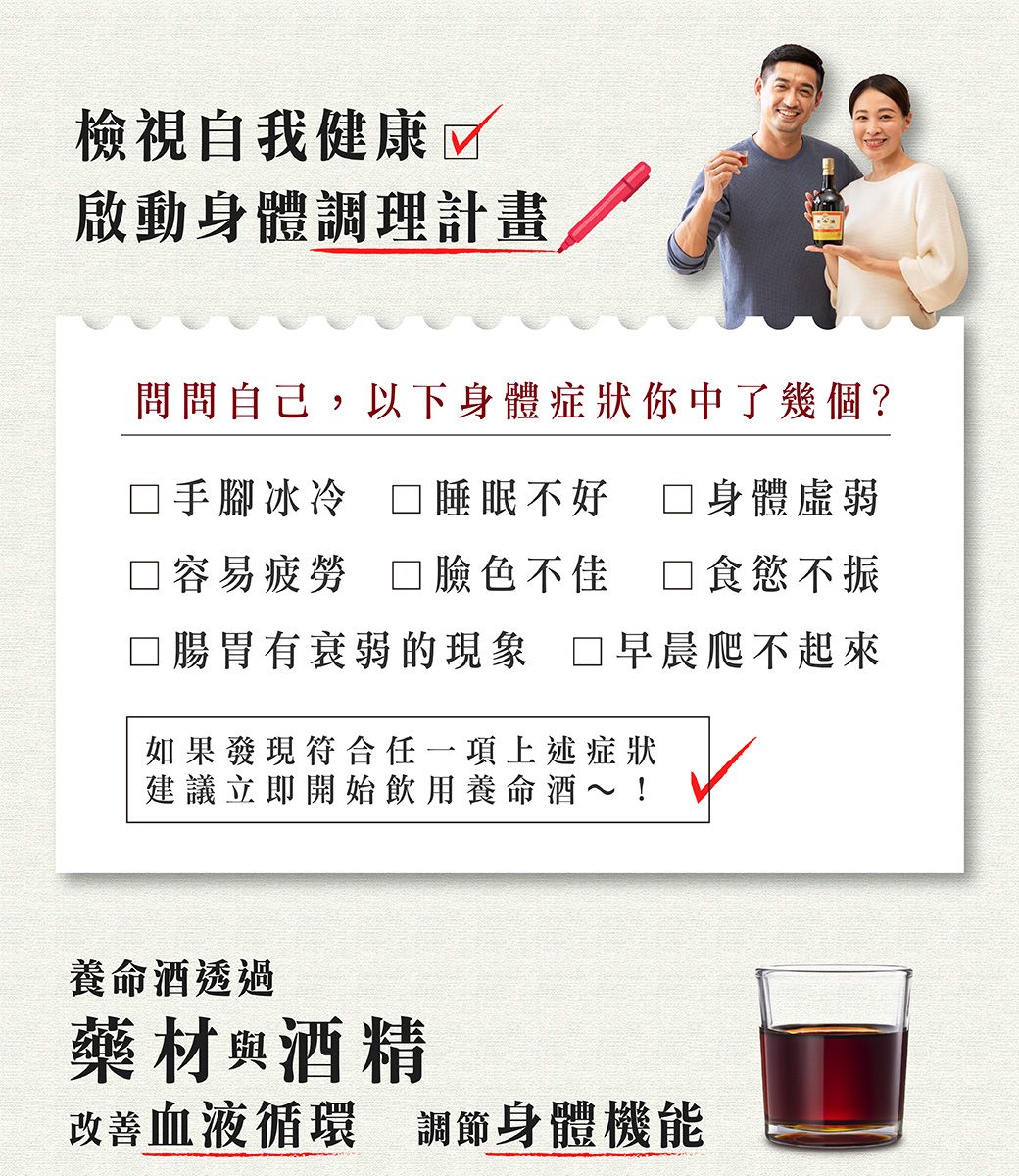 檢視自我健康啟動身體調理計畫問問自己,以下身體症狀你中了幾個?手腳冰冷 睡眠不好身體虛弱□容易疲勞 臉色不佳食慾不振□腸胃有衰弱的現象 早晨爬不起來如果發現符合任一項上述症狀建議立即開始飲用養命酒~!養命酒透過藥材 酒精改善血液循環 調節身體機能