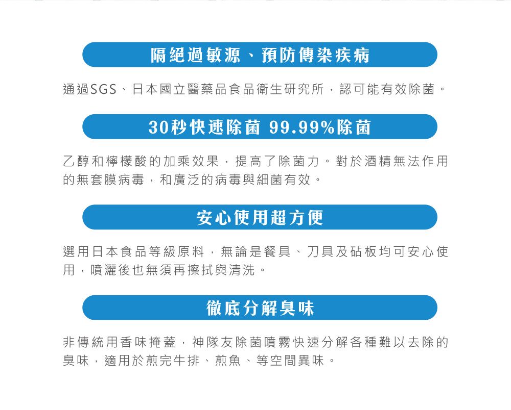 隔絕過敏源、預防傳染疾病通過SGS、日本國立醫藥品食品衛生研究所,認可能有效除菌。30秒快速除菌 99.99%除菌乙醇和檸檬酸的加乘效果,提高了除菌力。對於酒精無法作用的無套膜病毒,和廣泛的病毒與細菌有效。安心使用超方便選用日本食品等級原料,無論是餐具、刀具及砧板均可安心使用,噴灑後也無須再擦拭與清洗。徹底分解臭味非傳統用香味掩蓋,神隊友除菌噴霧快速分解各種難以去除的臭味,適用於煎完牛排、煎魚、等空間異味。