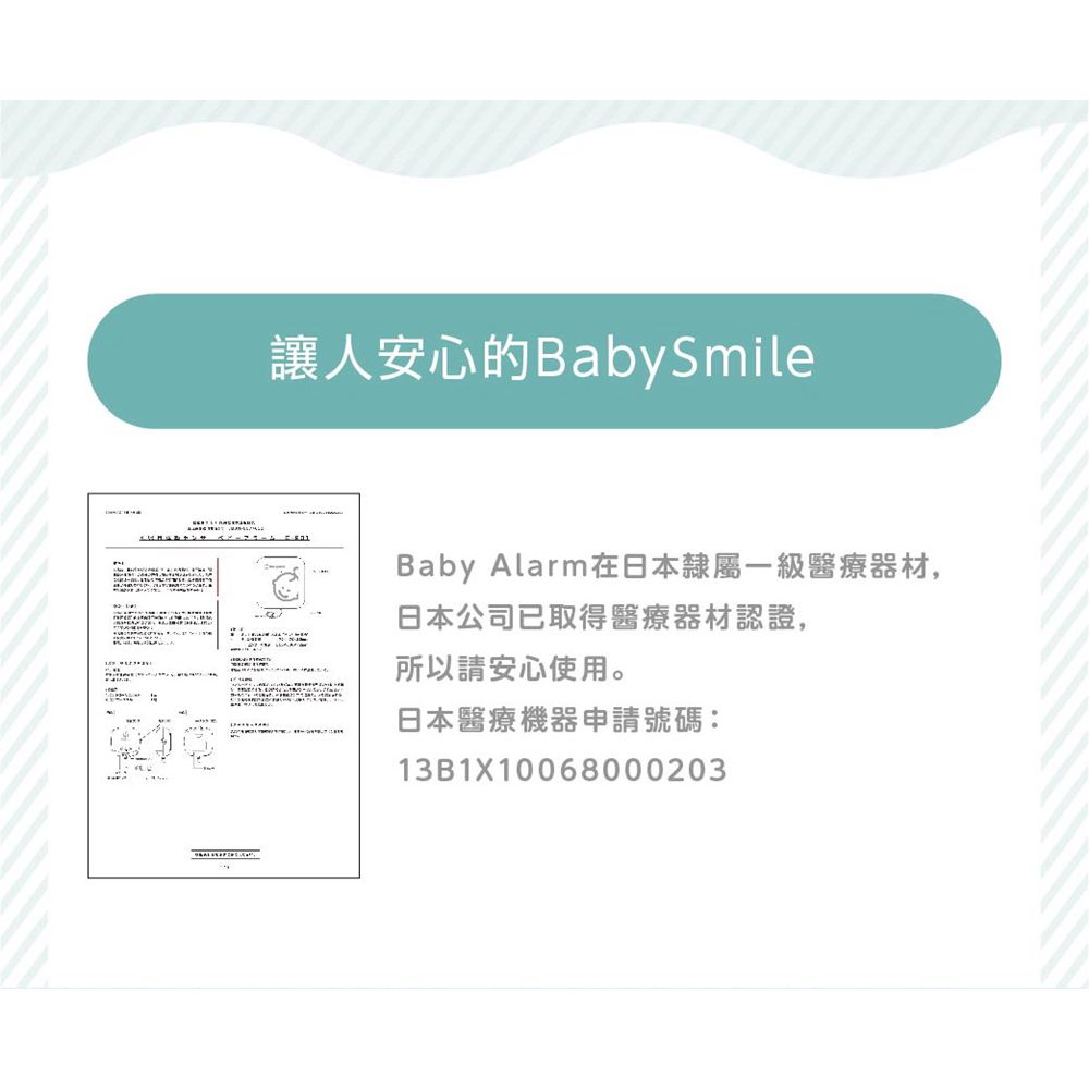 讓人安心的Baby SmileBaby Alarm在日本隸屬一級醫療器材,日本公司已取得醫療器材認證,所以請安心使用。日本醫療機器申請號碼:13B1X10068000203