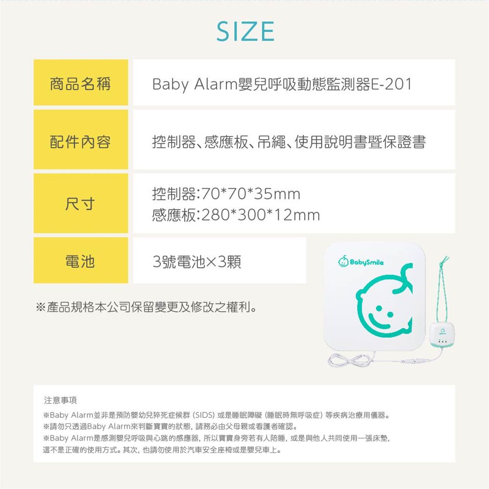 SIZE商品名稱Baby Alarm兒呼吸動態監測器E-201配件內容控制器感應板吊繩、使用說明書暨保證書尺寸控制器:70*70*35mm感應板:280*300*12mm電池3號電池3顆BabySmile產品規格本公司保留變更及修改之權利。注意事項※ Baby Alarm並非是預防嬰幼兒猝死症候群(SIDS)或是睡眠障礙(睡眠時無呼吸症)等疾病治療用儀器。※請勿只透過Baby Alarm來判斷寶寶的狀態請務必由父母親或看護者確認。※Baby Alarm是感測呼吸與心跳的感應器,所以寶寶身旁若有人陪睡,或是與他人共同使用一張床垫,是正確的使用方式。其次,也請勿使用於汽車安全座椅或是嬰兒車上。