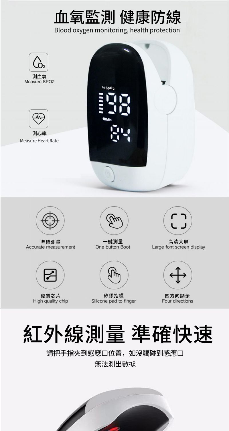 測血氧血氧監測 健康防線Blood oxygen onitoring, health protectionMeasure SPO2測心率Measure Heart Rate準確測量Accurate measurement優質芯片一鍵測量One button Boot高清大屏Large font screen displaym矽膠指模四方向顯示High quality chipSilicone pad to fingerFour directions紅外線測量 準確快速請把手指夾到感應口位置,如沒觸碰到感應口無法測出數據