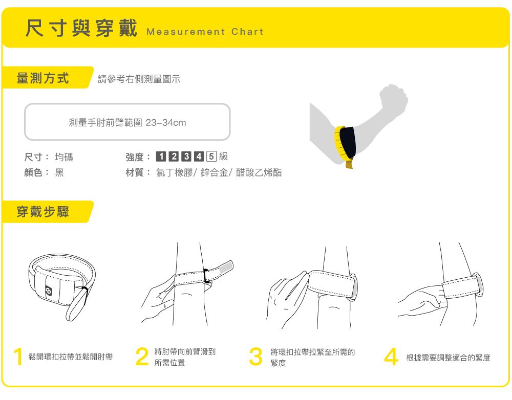 尺寸與穿戴Measurement Chart量測方式 請參考右側測量圖示測量手肘前臂範圍 2334cm尺寸均碼強度:顏色: 黑材質: 氯丁橡膠/鋅合金/醋酸乙烯酯穿戴步驟-鬆開環扣拉帶並鬆開肘帶2將肘帶向前臂滑到所需位置將環扣拉帶拉緊至所需的緊度根據需要調整適合的緊度