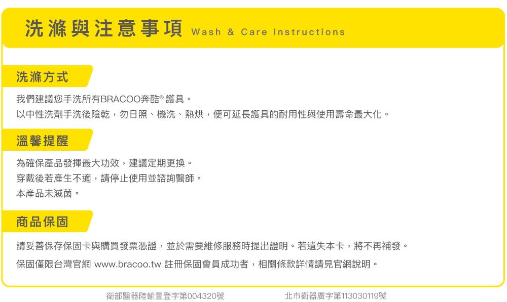 洗滌與注意事項 wash & Care Instructions洗滌方式我們建議您手洗所有BRACOO奔酷 ® 護具。以中性洗劑手洗後陰乾,勿日照、機洗、熱烘,便可延長護具的耐用性與使用壽命最大化。溫馨提醒為確保產品發揮最大功效,建議定期更換。穿戴後若產生不適,請停止使用並諮詢醫師。本產品未滅菌。商品保固請妥善保存保固卡與購買發票憑證,並於需要維修服務時提出證明。若遺失本卡,將不再補發。保固僅限台灣官網 www.bracoo.tw 註冊保固會員成功者,相關條款詳情請見官網說明。衛部醫器陸輸壹登字第004320號北市衛器廣字第113030119號