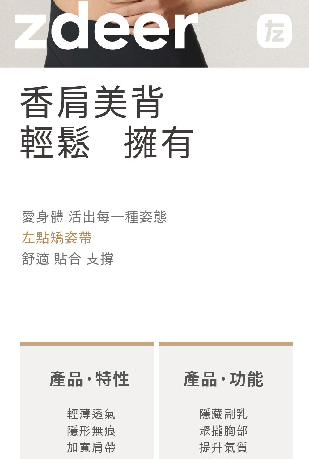 香肩美背輕鬆擁有愛身體 活出每一種姿態左點矯姿帶舒適 合 支撐產品特性產品功能輕薄透氣隱藏副乳隱形無痕聚攏胸部加寬肩帶提升氣質