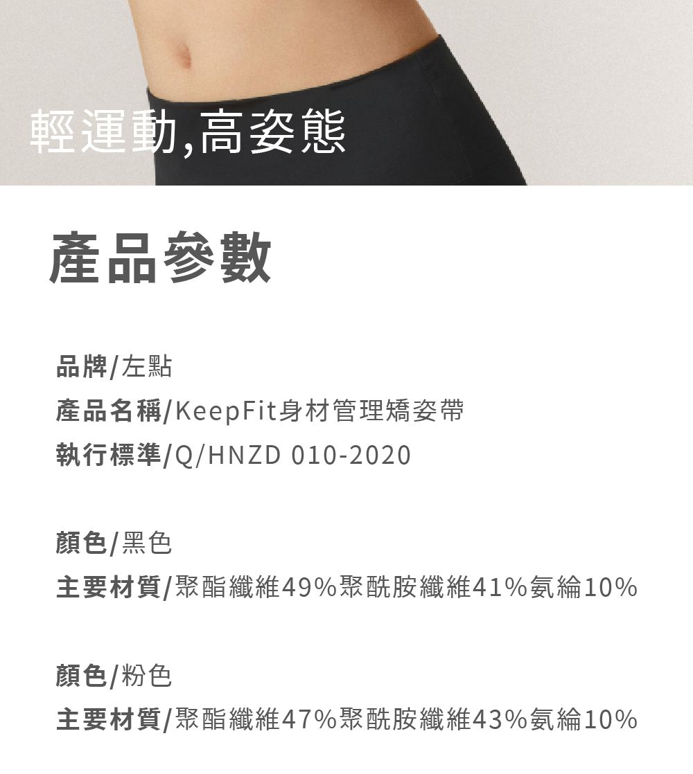 輕運動,高姿態產品參數品牌左點產品名稱/KeepFit身材管理矯姿帶執行標準/Q/HNZD 010-2020顏色/黑色主要材質/聚酯纖維49%聚酰胺纖維41%氨綸10%顏色/粉色主要材質/聚酯纖維47%聚酰胺纖維43%氨綸10%